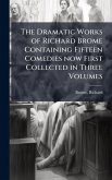 The Dramatic Works of Richard Brome Containing Fifteen Comedies now First Collected in Three Volumes The Dramatic Works of Richard Brome Containing Fifteen Comedies now First Collected in Three Volumes