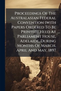 Proceedings Of The Australasian Federal Convention (with Papers Ordered To Be Printed) Held At Parliament House, Adelaide, During Months Of March, April And May, 1897 - Anonymous