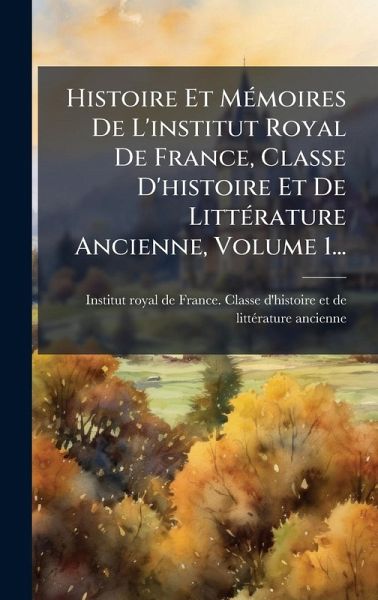 Histoire Et MÃ(c)moires De L'institut Royal De France, Classe D'histoire Et De LittÃ(c)rature Ancienne, Volume 1...
