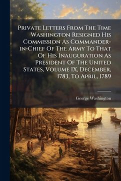 Cover Private Letters From The Time Washington Resigned His Commission As Commander-in-Chief Of The Army To That Of His Inauguration As President Of The United States, Volume IX, December, 1783, To April, 1789