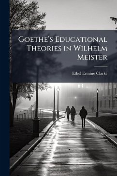 Goetheâ(TM)s Educational Theories in Wilhelm Meister - Clarke, Ethel Ermine Goetheâ(TM)s Educational Theories in Wilhelm Meister - Clarke, Ethel Ermine