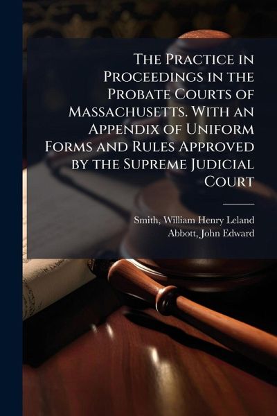 The Practice in Proceedings in the Probate Courts of Massachusetts. With an Appendix of Uniform Forms and Rules Approved by the Supreme Judicial Court The Practice in Proceedings in the Probate Courts of Massachusetts. With an Appendix of Uniform Forms and Rules Approved by the Supreme Judicial Court