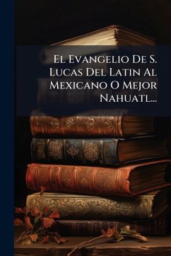 El Evangelio De S. Lucas Del Latin Al Mexicano O Mejor Nahuatl... Cover El Evangelio De S. Lucas Del Latin Al Mexicano O Mejor Nahuatl...