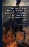 Tarnished Eagle; Napoleon's Winter Campaign in Poland, December 1806 Through February 1807 Tarnished Eagle; Napoleon's Winter Campaign in Poland, December 1806 Through February 1807