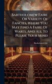 Bartholomew Faire Or Variety Of Fancies, Where You May Find A Faire Of Wares, And All To Please Your Mind Bartholomew Faire Or Variety Of Fancies, Where You May Find A Faire Of Wares, And All To Please Your Mind