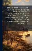 Private Letters From The Time Washington Resigned His Commission As Commander-in-Chief Of The Army To That Of His Inauguration As President Of The United States, Volume IX, December, 1783, To April, 1789