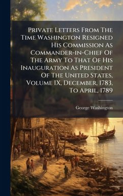 Cover Private Letters From The Time Washington Resigned His Commission As Commander-in-Chief Of The Army To That Of His Inauguration As President Of The United States, Volume IX, December, 1783, To April, 1789