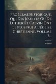 Problème Historique, Qui Des JÃ(c)suites Ou De Luther Et Calvin Ont Le Plus Nui Ã€ L'Ã(c)glise ChrÃ(c)tienne, Volume 2...