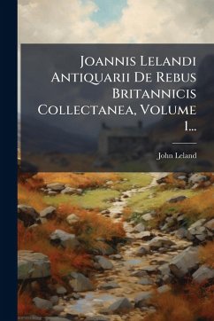Joannis Lelandi Antiquarii De Rebus Britannicis Collectanea, Volume 1... - Leland, John