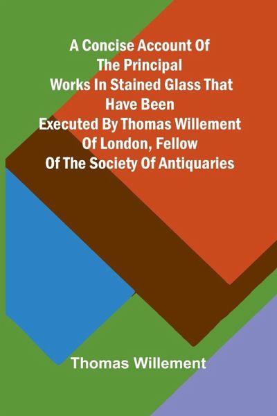 A Concise account of the principal works in stained glass that have been executed by Thomas Willement of London, Fellow of the Society of Antiquaries A Concise account of the principal works in stained glass that have been executed by Thomas Willement of London, Fellow of the Society of Antiquaries