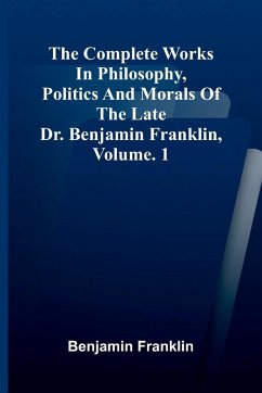 The Complete Works in Philosophy, Politics and Morals of the late Dr. Benjamin Franklin, Vol. 1 - Franklin, Benjamin