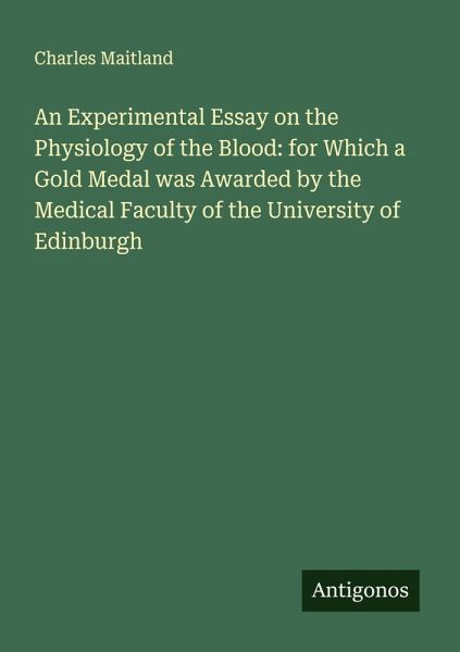 An Experimental Essay on the Physiology of the Blood: for Which a Gold Medal was Awarded by the Medical Faculty of the University of Edinburgh An Experimental Essay on the Physiology of the Blood: for Which a Gold Medal was Awarded by the Medical Faculty of the University of Edinburgh