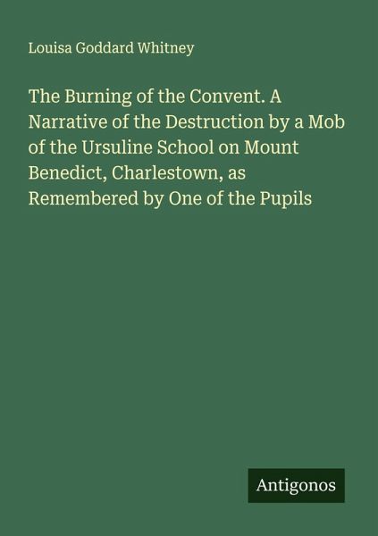 The Burning of the Convent. A Narrative of the Destruction by a Mob of the Ursuline School on Mount Benedict, Charlestown, as Remembered by One of the Pupils The Burning of the Convent. A Narrative of the Destruction by a Mob of the Ursuline School on Mount Benedict, Charlestown, as Remembered by One of the Pupils