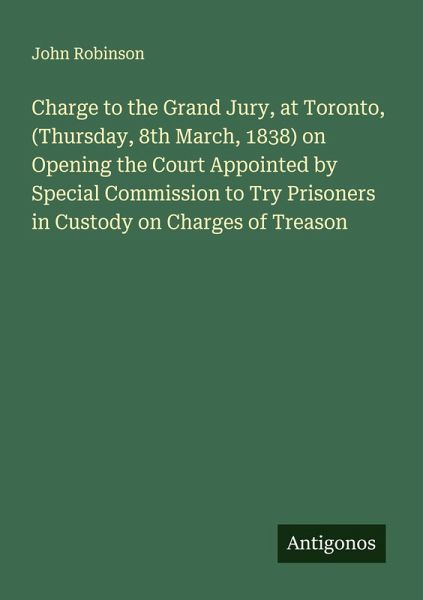 Charge to the Grand Jury, at Toronto, (Thursday, 8th March, 1838) on Opening the Court Appointed by Special Commission to Try Prisoners in Custody on Charges of Treason Charge to the Grand Jury, at Toronto, (Thursday, 8th March, 1838) on Opening the Court Appointed by Special Commission to Try Prisoners in Custody on Charges of Treason