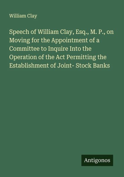 Speech of William Clay, Esq., M. P., on Moving for the Appointment of a Committee to Inquire Into the Operation of the Act Permitting the Establishment of Joint- Stock Banks Speech of William Clay, Esq., M. P., on Moving for the Appointment of a Committee to Inquire Into the Operation of the Act Permitting the Establishment of Joint- Stock Banks