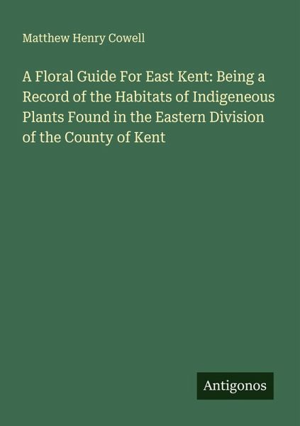 A Floral Guide For East Kent: Being a Record of the Habitats of Indigeneous Plants Found in the Eastern Division of the County of Kent A Floral Guide For East Kent: Being a Record of the Habitats of Indigeneous Plants Found in the Eastern Division of the County of Kent