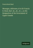 Messages, addresses, & to Sir Francis B. Head, Bart. &c., &c., & c., on His Resignation of the Government of Upper Canada