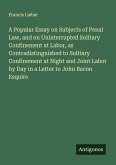 A Popular Essay on Subjects of Penal Law, and on Uninterrupted Solitary Confinement at Labor, as Contradistinguished to Solitary Confinement at Night and Joint Labor by Day in a Letter to John Bacon Esquire A Popular Essay on Subjects of Penal Law, and on Uninterrupted Solitary Confinement at Labor, as Contradistinguished to Solitary Confinement at Night and Joint Labor by Day in a Letter to John Bacon Esquire