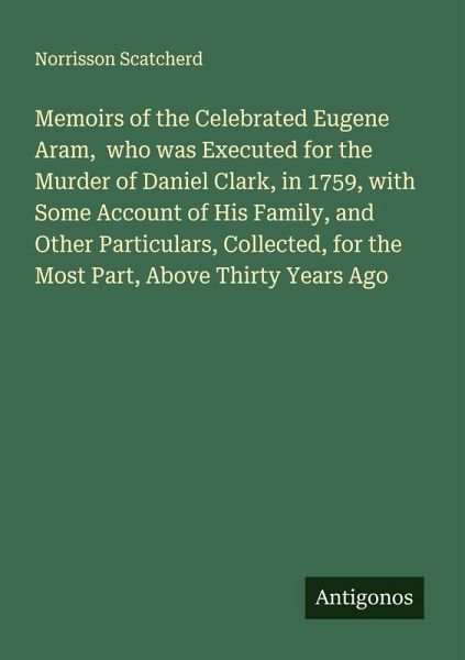 Memoirs of the Celebrated Eugene Aram, who was Executed for the Murder of Daniel Clark, in 1759, with Some Account of His Family, and Other Particulars, Collected, for the Most Part, Above Thirty Years Ago Memoirs of the Celebrated Eugene Aram, who was Executed for the Murder of Daniel Clark, in 1759, with Some Account of His Family, and Other Particulars, Collected, for the Most Part, Above Thirty Years Ago