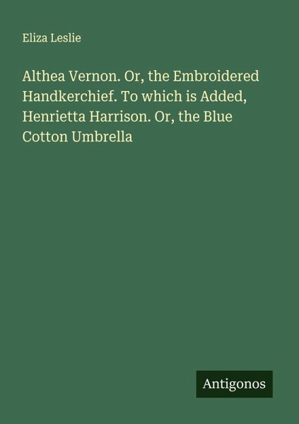 Althea Vernon. Or, the Embroidered Handkerchief. To which is Added, Henrietta Harrison. Or, the Blue Cotton Umbrella Althea Vernon. Or, the Embroidered Handkerchief. To which is Added, Henrietta Harrison. Or, the Blue Cotton Umbrella