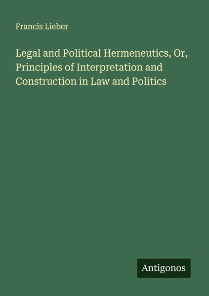 Legal and Political Hermeneutics, Or, Principles of Interpretation and Construction in Law and Politics Legal and Political Hermeneutics, Or, Principles of Interpretation and Construction in Law and Politics