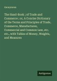 The Hand-Book ; of Trade and Commerce ; or, A Concise Dictionary of the Terms and Principles of Trade, Commerce, Manufactures, Commercial and Common Law, etc. etc., with Tables of Money, Weights, and Measures