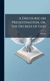 A Discourse on Predestination, or, The Decrees of God A Discourse on Predestination, or, The Decrees of God