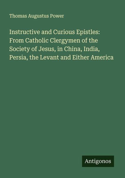 Instructive and Curious Epistles: From Catholic Clergymen of the Society of Jesus, in China, India, Persia, the Levant and Either America Instructive and Curious Epistles: From Catholic Clergymen of the Society of Jesus, in China, India, Persia, the Levant and Either America