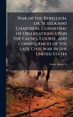 War of the Rebellion, or, Scylla and Charybdis. Consisting of Observations Upon the Causes, Course, and Consequences of the Late Civil war in the United States