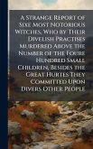 A Strange Report of Sixe Most Notorious Witches, Who by Their Divelish Practises Murdered Above the Number of the Foure Hundred Small Children, Besides the Great Hurtes They Committed Upon Divers Other People A Strange Report of Sixe Most Notorious Witches, Who by Their Divelish Practises Murdered Above the Number of the Foure Hundred Small Children, Besides the Great Hurtes They Committed Upon Divers Other People