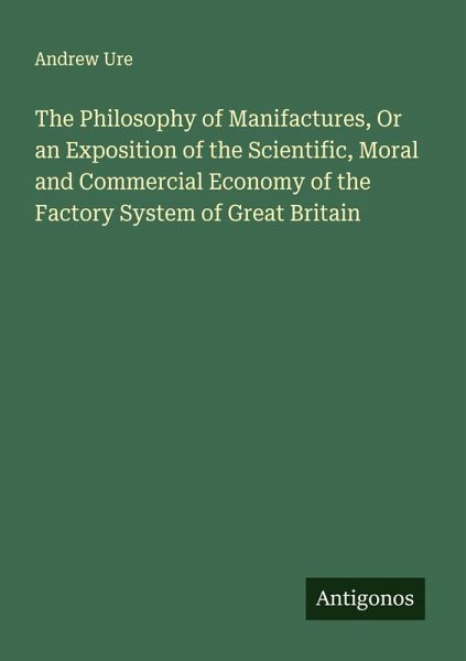 The Philosophy of Manifactures, Or an Exposition of the Scientific, Moral and Commercial Economy of the Factory System of Great Britain