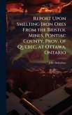 Report Upon Smelting Iron Ores From the Bristol Mines, Pontiac County, Prov. of Quebec, at Ottawa, Ontario Report Upon Smelting Iron Ores From the Bristol Mines, Pontiac County, Prov. of Quebec, at Ottawa, Ontario