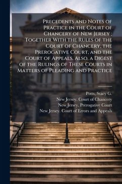 Precedents and Notes of Practice in the Court of Chancery of New Jersey; Together With the Rules of the Court of Chancery, the Prerogative Court, and the Court of Appeals. Also, a Digest of the Rulings of These Courts in Matters of Pleading and Practice - Potts, Stacy G