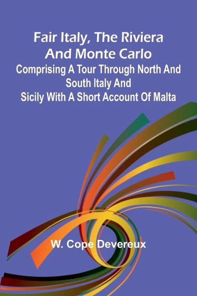 Fair Italy, the Riviera and Monte Carlo; Comprising a Tour Through North and South Italy and Sicily with a Short Account of Malta Fair Italy, the Riviera and Monte Carlo; Comprising a Tour Through North and South Italy and Sicily with a Short Account of Malta