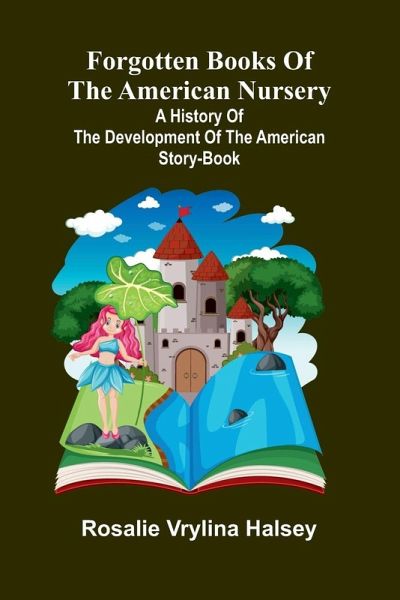 Forgotten Books of the American Nursery; A History of the Development of the American Story-Book Forgotten Books of the American Nursery; A History of the Development of the American Story-Book