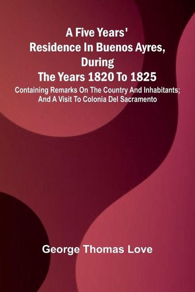 A Five Years' Residence in Buenos Ayres, During the years 1820 to 1825; Containing Remarks on the Country and Inhabitants; and a Visit to Colonia Del Sacramento A Five Years' Residence in Buenos Ayres, During the years 1820 to 1825; Containing Remarks on the Country and Inhabitants; and a Visit to Colonia Del Sacramento