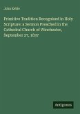 Primitive Tradition Recognised in Holy Scripture: a Sermon Preached in the Cathedral Church of Winchester, September 27, 1837