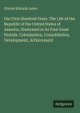 Our First Hundred Years. The Life of the Republic of the United States of America, Illustrated in its Four Great Periods. Colonization, Consolidation, Development, Achievement