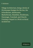 Village Architecture, being a Series of Picturesque Designs for the Inn, the Schoolhouse, Almshouses, Markethouse, Shambles, Workhouse, Parsonage, Townhall, and Church: Forming a Sequel to a Work on Rural Architectue