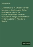 A Popular Essay on Subjects of Penal Law, and on Uninterrupted Solitary Confinement at Labor, as Contradistinguished to Solitary Confinement at Night and Joint Labor by Day in a Letter to John Bacon Esquire A Popular Essay on Subjects of Penal Law, and on Uninterrupted Solitary Confinement at Labor, as Contradistinguished to Solitary Confinement at Night and Joint Labor by Day in a Letter to John Bacon Esquire