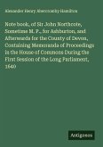 Note book, of Sir John Northcote, Sometime M. P., for Ashburton, and Afterwards for the County of Devon, Containing Memoranda of Proceedings in the House of Commons During the First Session of the Long Parliament, 1640