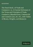 The Hand-Book ; of Trade and Commerce ; or, A Concise Dictionary of the Terms and Principles of Trade, Commerce, Manufactures, Commercial and Common Law, etc. etc., with Tables of Money, Weights, and Measures
