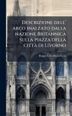 Descrizione dell' arco inalzato dalla nazione Britannica sulla piazza della città di Livorno Descrizione dell' arco inalzato dalla nazione Britannica sulla piazza della città di Livorno