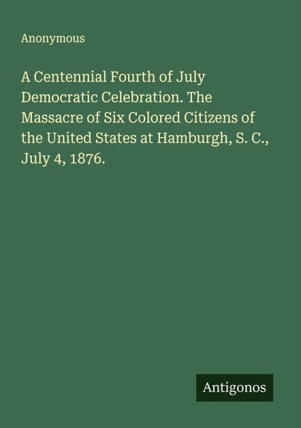 A Centennial Fourth of July Democratic Celebration. The Massacre of Six Colored Citizens of the United States at Hamburgh, S. C., July 4, 1876.
