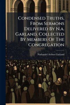 Condensed Truths, From Sermons Delivered By N.a. Garland, Collected By Members Of The Congregation - Garland, Nathaniel Arthur Condensed Truths, From Sermons Delivered By N.a. Garland, Collected By Members Of The Congregation - Garland, Nathaniel Arthur