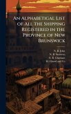 An Alphabetigal List of All the Shipping Registered in the Province of New Brunswick An Alphabetigal List of All the Shipping Registered in the Province of New Brunswick