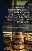Examining The Billing, Marketing, And Disclosure Practices Of The Credit Card Industry, And Their Impact On Consumers Examining The Billing, Marketing, And Disclosure Practices Of The Credit Card Industry, And Their Impact On Consumers