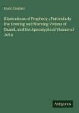 Illustrations of Prophecy ; Particularly the Evening and Morning Visions of Daniel, and the Apocalyptical Visions of John
