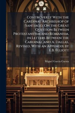 Controversy With the Cardinal Archbishop of Santiago, On the Great Question Between Protestantism and Romanism, in Letters Between the Cardinal and A. Dallas, Revised, With an Appendix by E.B. Elliott Cover Controversy With the Cardinal Archbishop of Santiago, On the Great Question Between Protestantism and Romanism, in Letters Between the Cardinal and A. Dallas, Revised, With an Appendix by E.B. Elliott