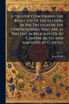 Cover A Treatise Concerning the Right Use of the Fathers, in the Decision of the Controversies That Are at This Day in Religion [Tr. by T. Smith]. Re-Ed. and Amended, by G. Jekyll